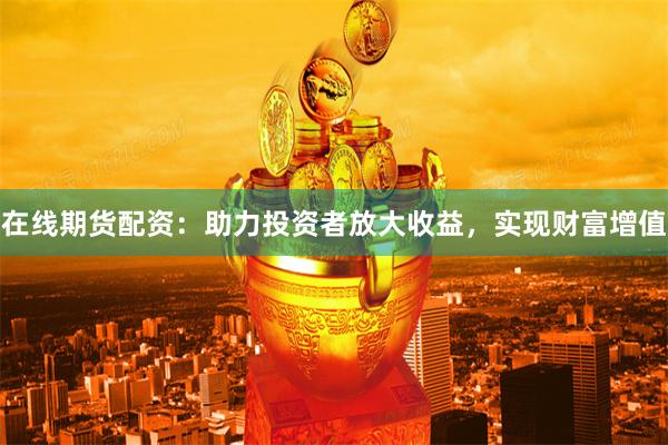 在线期货配资：助力投资者放大收益，实现财富增值
