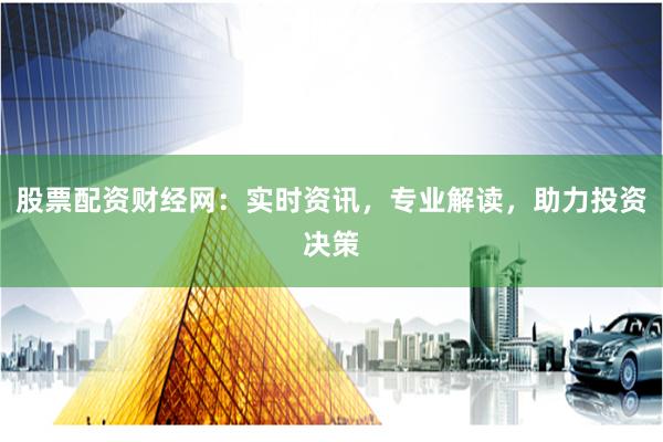 股票配资财经网：实时资讯，专业解读，助力投资决策