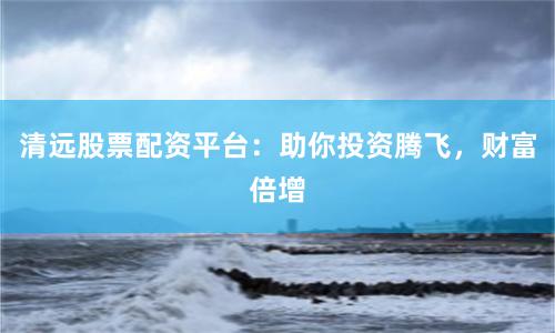 清远股票配资平台：助你投资腾飞，财富倍增
