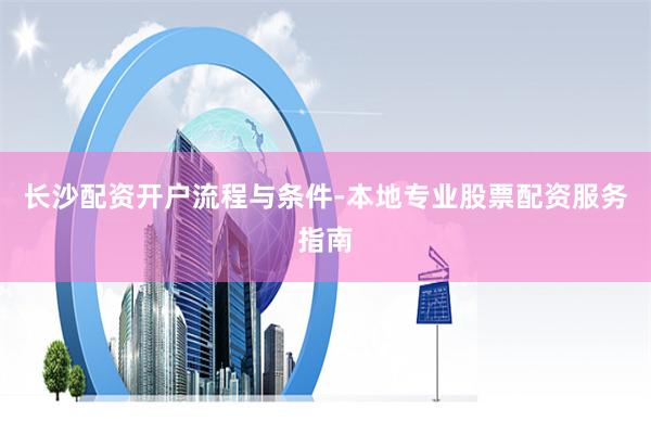 长沙配资开户流程与条件-本地专业股票配资服务指南